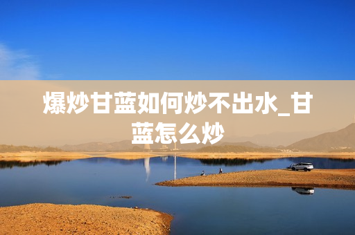 爆炒甘蓝如何炒不出水_甘蓝怎么炒