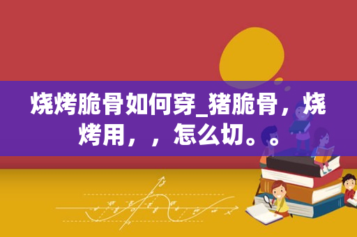 烧烤脆骨如何穿_猪脆骨，烧烤用，，怎么切。。
