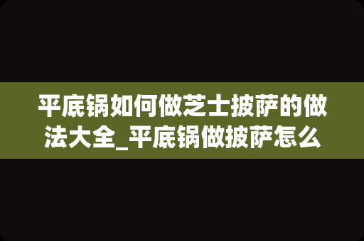 平底锅如何做芝士披萨的做法大全_平底锅做披萨怎么做最简单最好吃