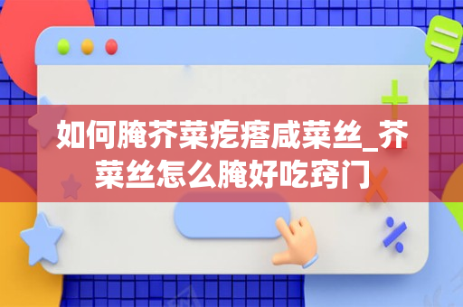 如何腌芥菜疙瘩咸菜丝_芥菜丝怎么腌好吃窍门