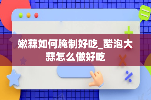 嫩蒜如何腌制好吃_醋泡大蒜怎么做好吃