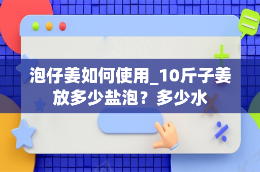 泡仔姜如何使用_10斤子姜放多少盐泡？多少水
