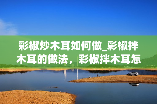 彩椒炒木耳如何做_彩椒拌木耳的做法，彩椒拌木耳怎么做好吃，彩椒