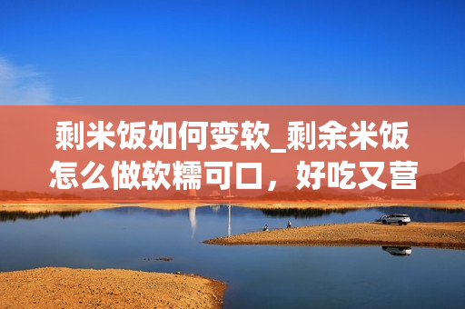 剩米饭如何变软_剩余米饭怎么做软糯可口，好吃又营养？