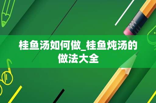 桂鱼汤如何做_桂鱼炖汤的做法大全