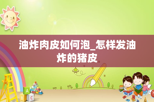 油炸肉皮如何泡_怎样发油炸的猪皮