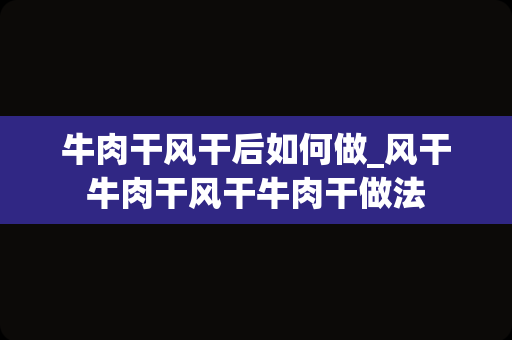 牛肉干风干后如何做_风干牛肉干风干牛肉干做法