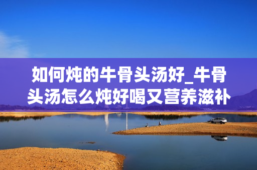 如何炖的牛骨头汤好_牛骨头汤怎么炖好喝又营养滋补