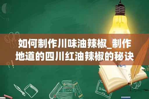 如何制作川味油辣椒_制作地道的四川红油辣椒的秘诀是什么？要选择什么样的辣椒？