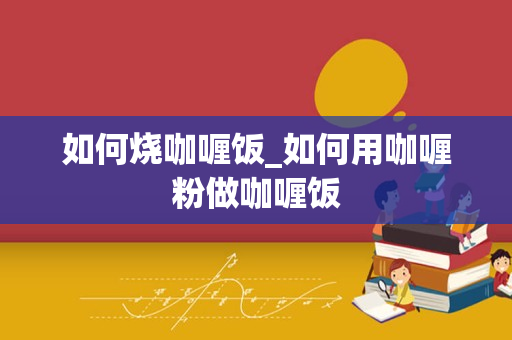 如何烧咖喱饭_如何用咖喱粉做咖喱饭