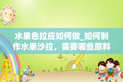 水果色拉应如何做_如何制作水果沙拉，需要哪些原料，谢谢