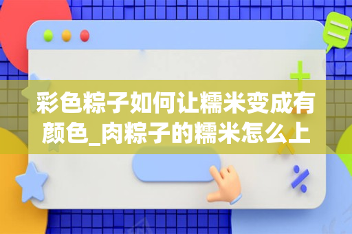 彩色粽子如何让糯米变成有颜色_肉粽子的糯米怎么上色