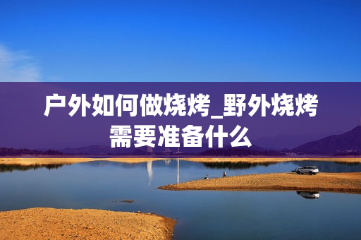户外如何做烧烤_野外烧烤需要准备什么