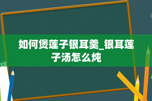 如何煲莲子银耳羹_银耳莲子汤怎么炖