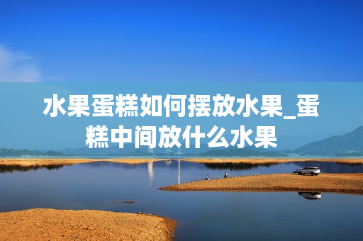 水果蛋糕如何摆放水果_蛋糕中间放什么水果
